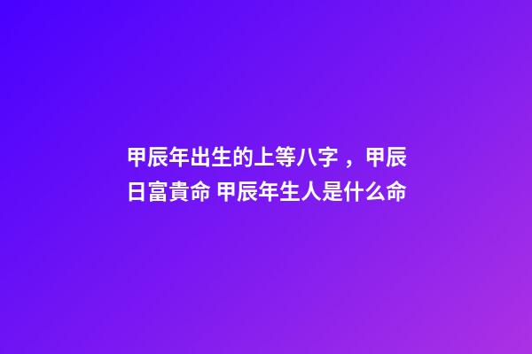 甲辰年出生的上等八字，甲辰日富貴命 甲辰年生人是什么命
